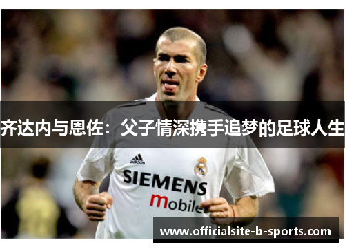 齐达内与恩佐：父子情深携手追梦的足球人生