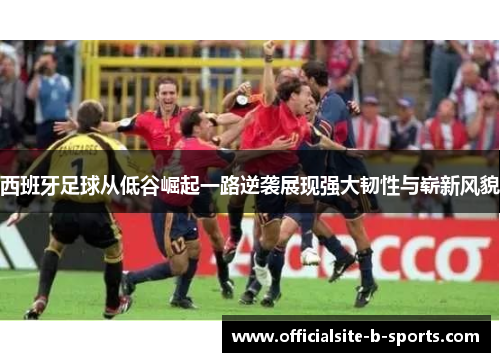 西班牙足球从低谷崛起一路逆袭展现强大韧性与崭新风貌