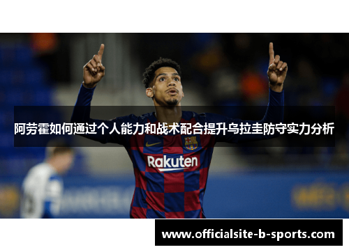 阿劳霍如何通过个人能力和战术配合提升乌拉圭防守实力分析