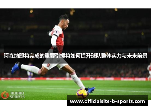 阿森纳即将完成的重要引援将如何提升球队整体实力与未来前景 阿森纳即将完成的重要引援将如何提升球队整体实力与未来前景