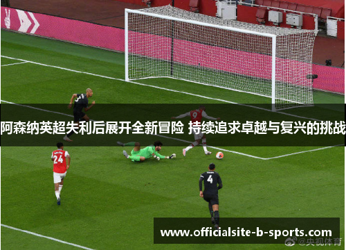 阿森纳英超失利后展开全新冒险 持续追求卓越与复兴的挑战
