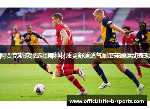 阿贾克斯球服选择哪种材质更舒适透气耐磨兼顾运动表现 阿贾克斯球服选择哪种材质更舒适透气耐磨兼顾运动表现