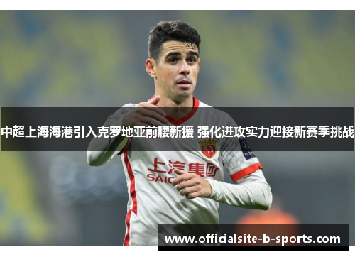 中超上海海港引入克罗地亚前腰新援 强化进攻实力迎接新赛季挑战 中超上海海港引入克罗地亚前腰新援 强化进攻实力迎接新赛季挑战