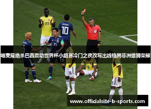 喀麦隆绝杀巴西震动世界杯小组赛冷门之夜改写出线格局非洲雄狮荣耀 喀麦隆绝杀巴西震动世界杯小组赛冷门之夜改写出线格局非洲雄狮荣耀