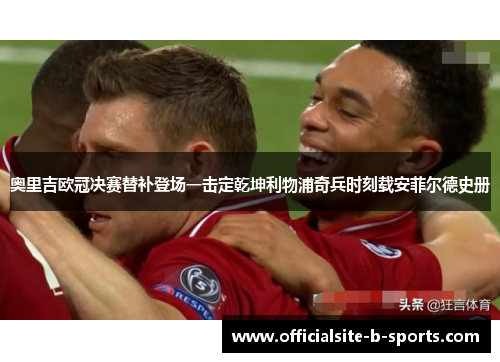 奥里吉欧冠决赛替补登场一击定乾坤利物浦奇兵时刻载安菲尔德史册