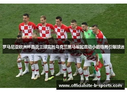 罗马尼亚欧洲杯首战三球完胜乌克兰黑马崛起震动小组格局引爆球迷