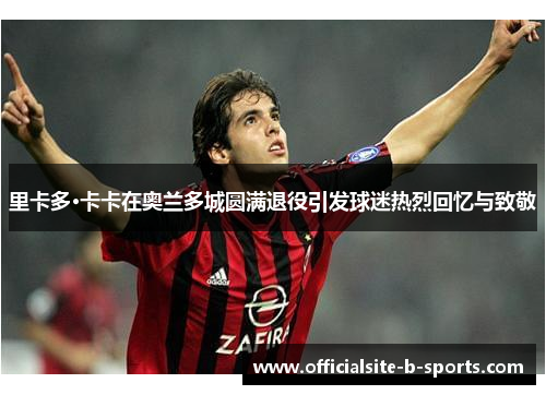 里卡多·卡卡在奥兰多城圆满退役引发球迷热烈回忆与致敬