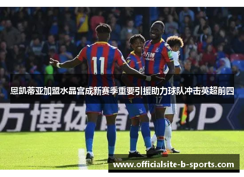 恩凯蒂亚加盟水晶宫成新赛季重要引援助力球队冲击英超前四 恩凯蒂亚加盟水晶宫成新赛季重要引援助力球队冲击英超前四