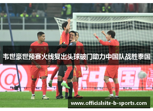 韦世豪世预赛火线复出头球破门助力中国队战胜泰国 韦世豪世预赛火线复出头球破门助力中国队战胜泰国